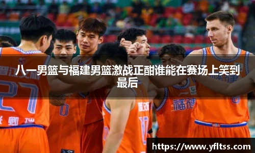 八一男篮与福建男篮激战正酣谁能在赛场上笑到最后